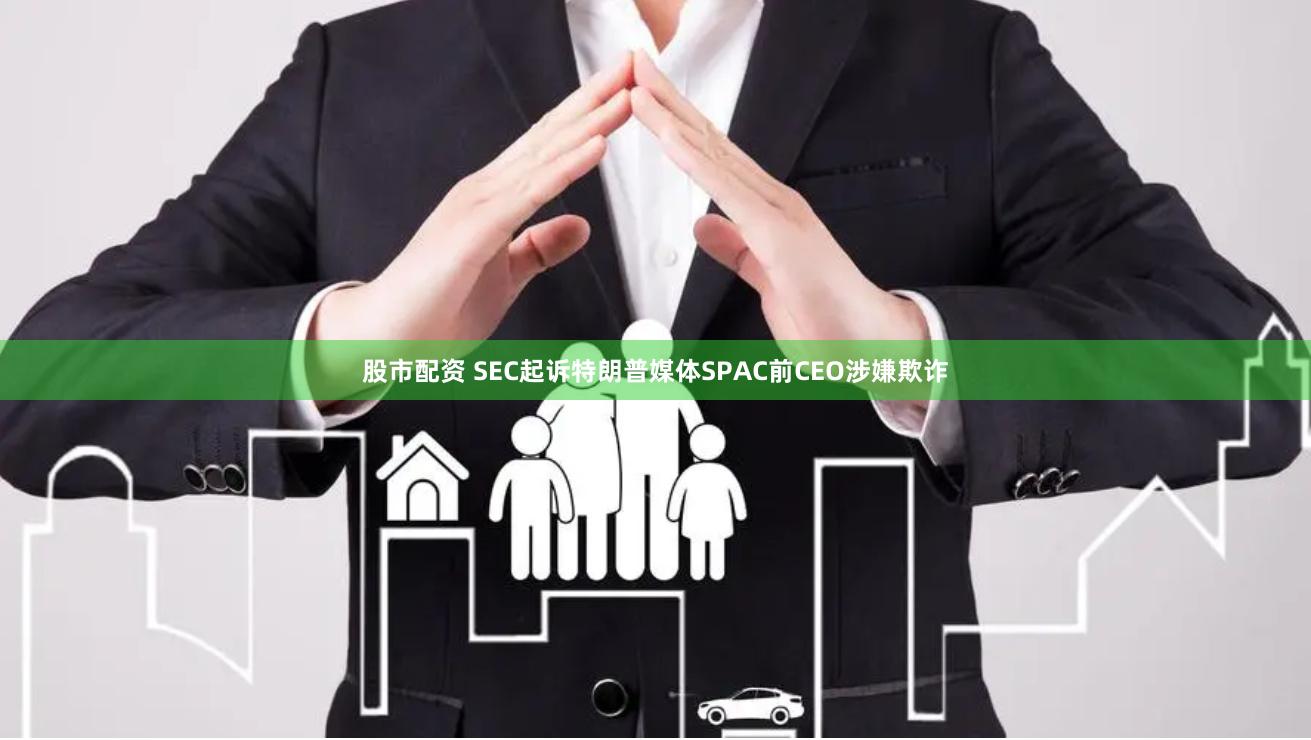 股市配资 SEC起诉特朗普媒体SPAC前CEO涉嫌欺诈