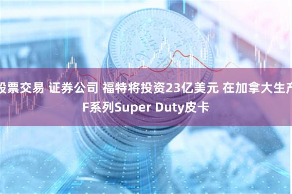 股票交易 证券公司 福特将投资23亿美元 在加拿大生产F系列Super Duty皮卡