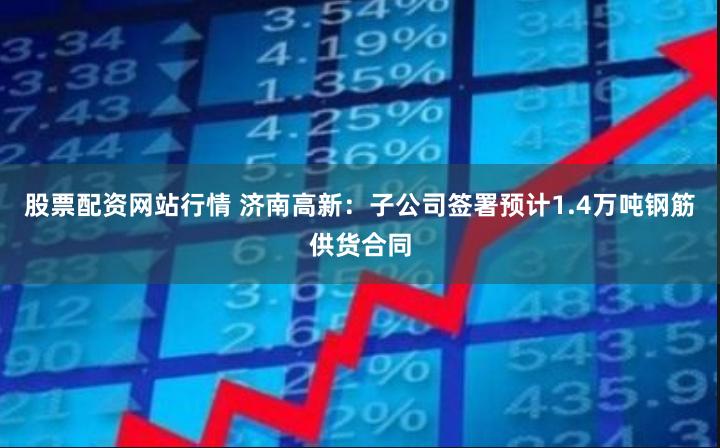 股票配资网站行情 济南高新：子公司签署预计1.4万吨钢筋供货合同