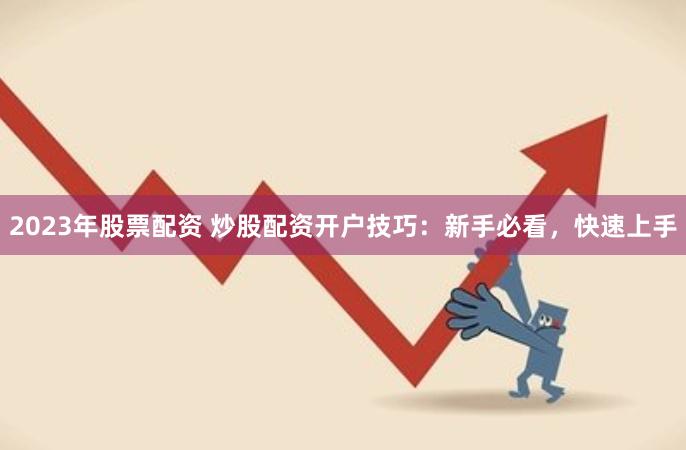 2023年股票配资 炒股配资开户技巧：新手必看，快速上手