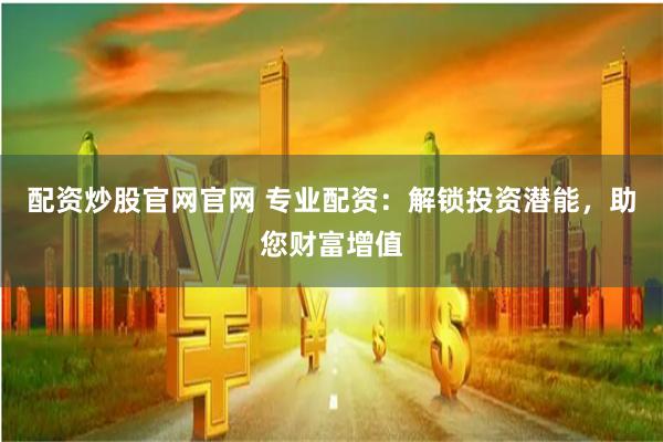 配资炒股官网官网 专业配资：解锁投资潜能，助您财富增值