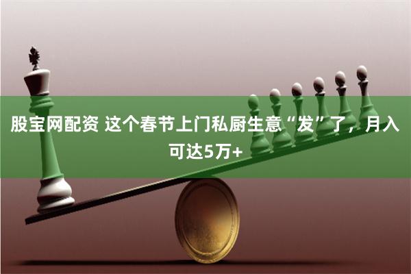 股宝网配资 这个春节上门私厨生意“发”了，月入可达5万+