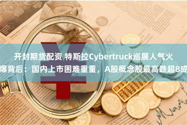 开封期货配资 特斯拉Cybertruck巡展人气火爆背后：国内上市困难重重，A股概念股最高跌超8成