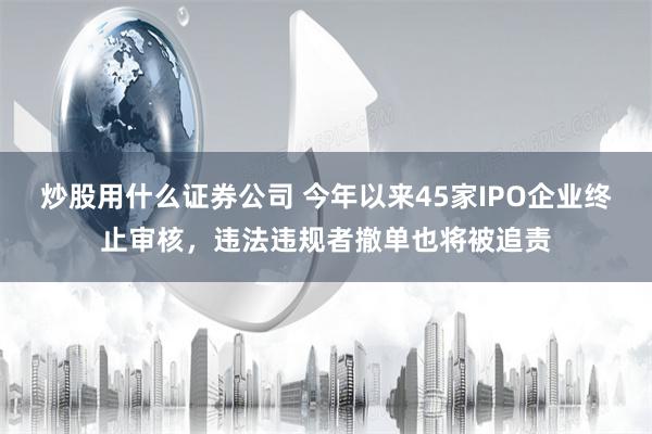 炒股用什么证券公司 今年以来45家IPO企业终止审核，违法违规者撤单也将被追责