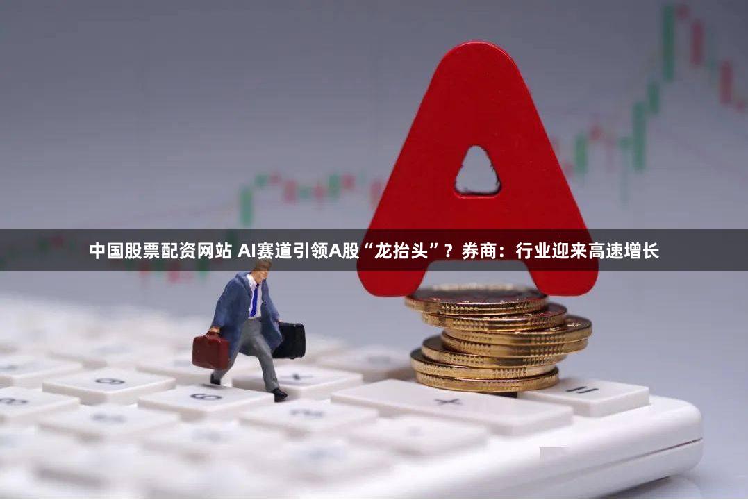 中国股票配资网站 AI赛道引领A股“龙抬头”？券商：行业迎来高速增长