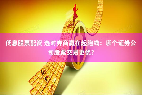 低息股票配资 选对券商赢在起跑线：哪个证券公司股票交易更优？