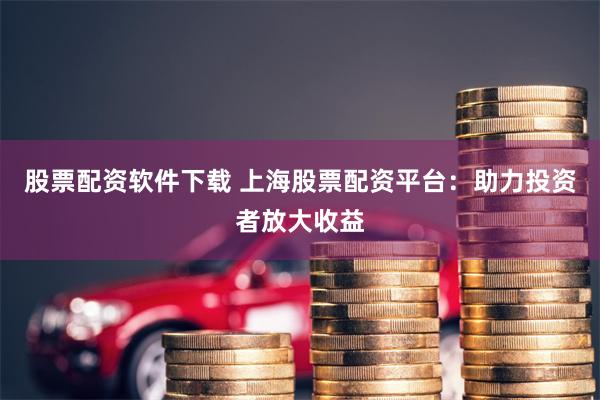 股票配资软件下载 上海股票配资平台：助力投资者放大收益