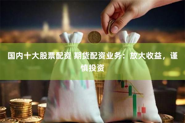 国内十大股票配资 期货配资业务：放大收益，谨慎投资