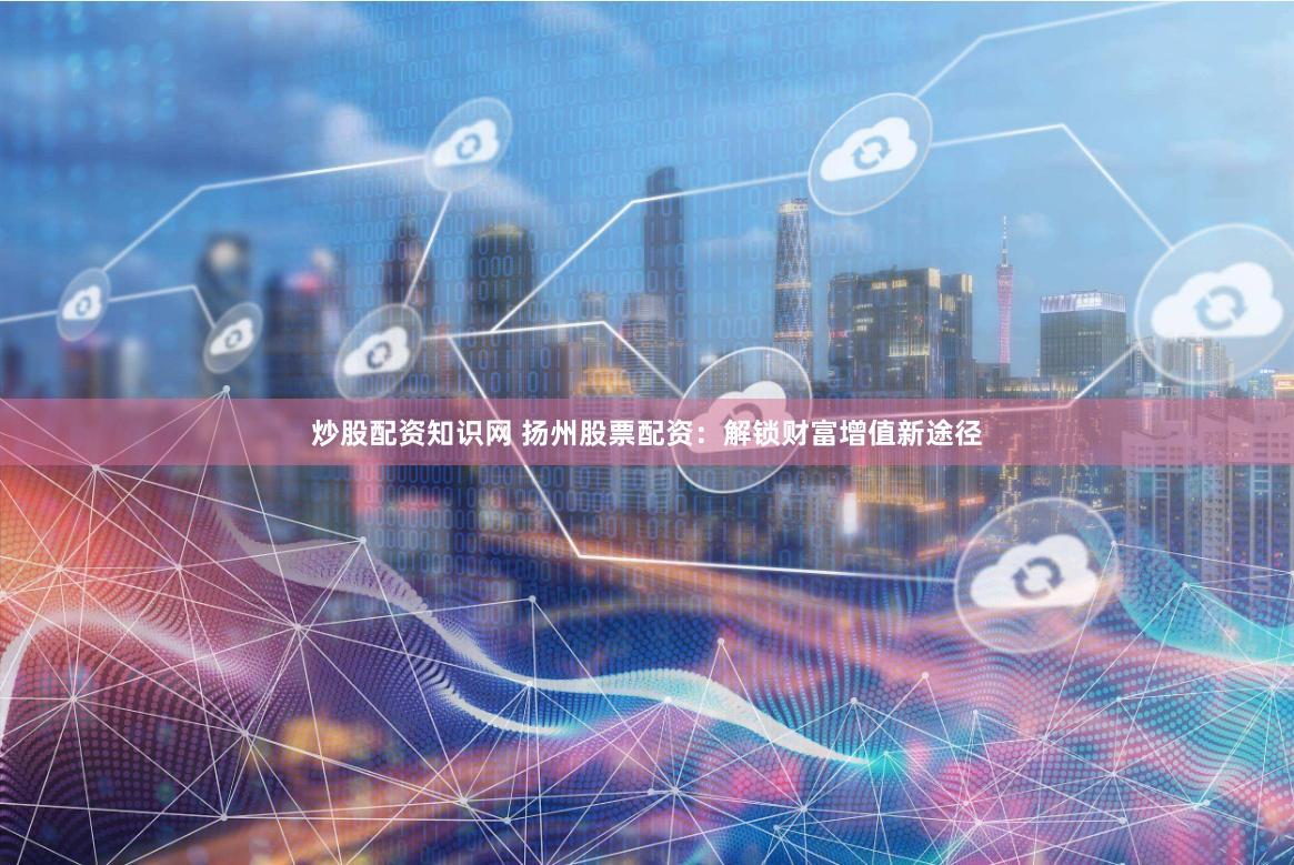 炒股配资知识网 扬州股票配资：解锁财富增值新途径