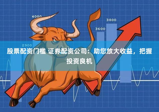 股票配资门槛 证券配资公司：助您放大收益，把握投资良机