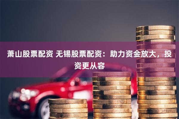 萧山股票配资 无锡股票配资：助力资金放大，投资更从容
