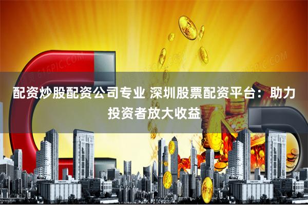 配资炒股配资公司专业 深圳股票配资平台：助力投资者放大收益