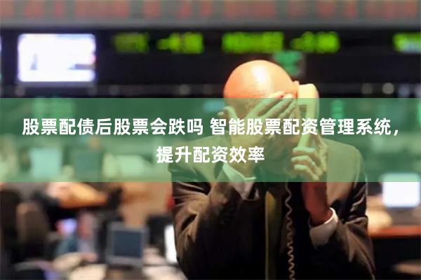股票配债后股票会跌吗 智能股票配资管理系统，提升配资效率