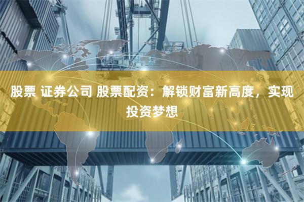 股票 证券公司 股票配资：解锁财富新高度，实现投资梦想