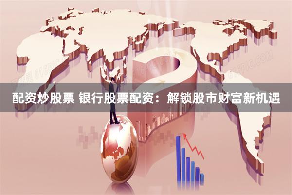 配资炒股票 银行股票配资：解锁股市财富新机遇