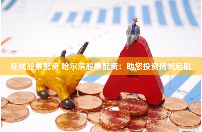 在线股票配资 哈尔滨股票配资：助您投资扬帆起航