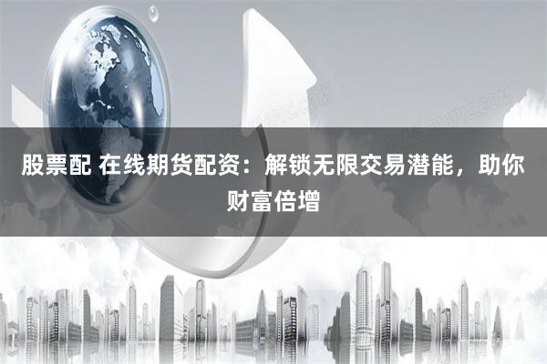 股票配 在线期货配资：解锁无限交易潜能，助你财富倍增