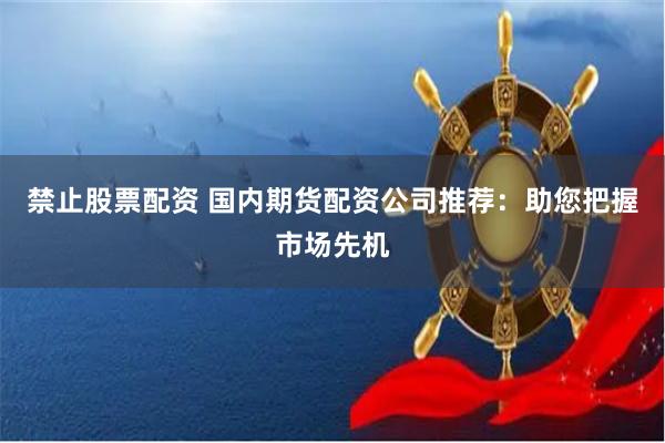 禁止股票配资 国内期货配资公司推荐:助您把握市场先机