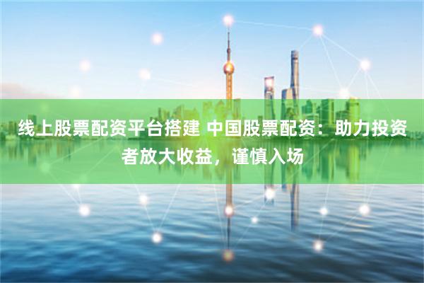 线上股票配资平台搭建 中国股票配资：助力投资者放大收益，谨慎入场