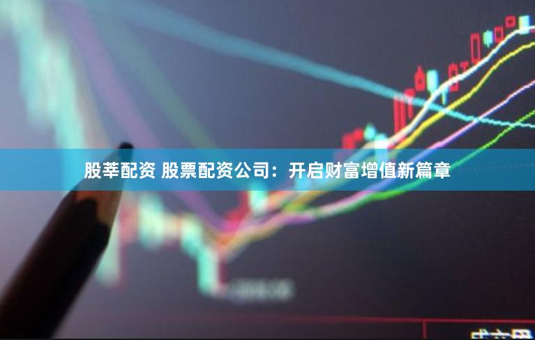 股莘配资 股票配资公司：开启财富增值新篇章